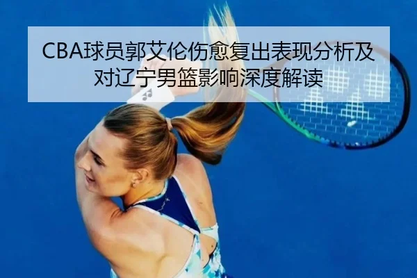 CBA球员郭艾伦伤愈复出表现分析及对辽宁男篮影响深度解读