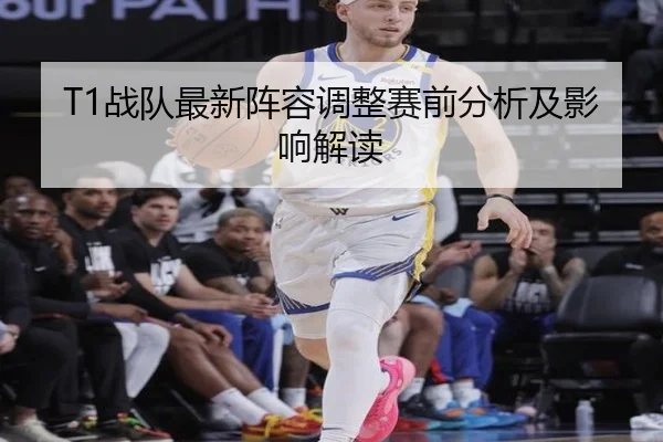 T1战队最新阵容调整赛前分析及影响解读
